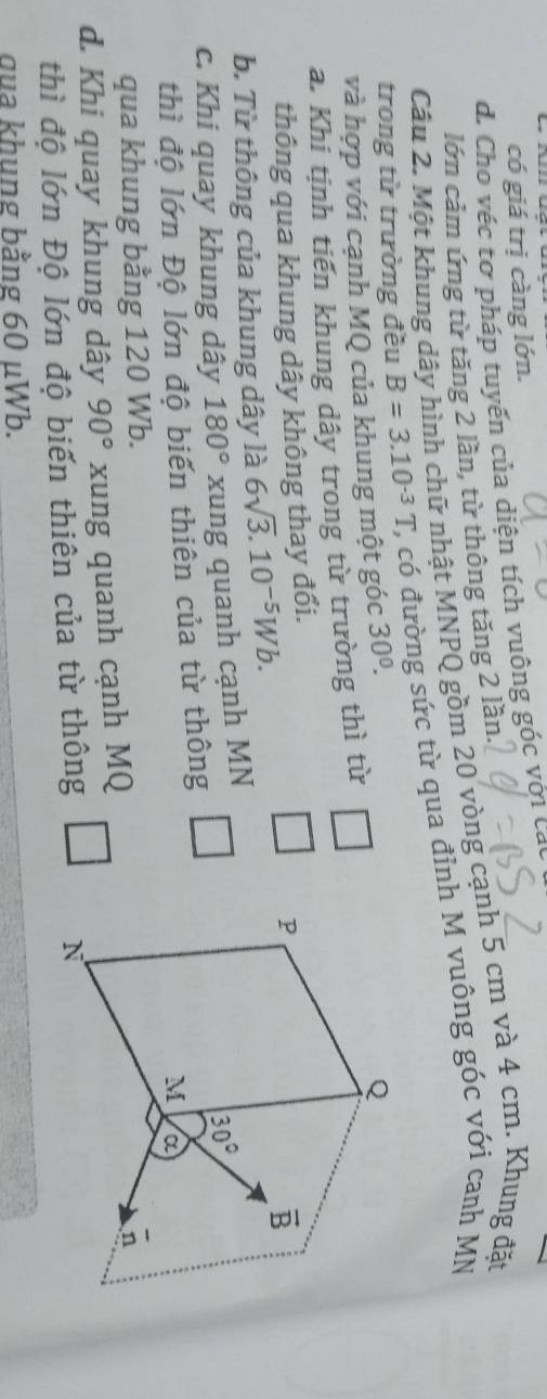 có giá trị càng lớn.
d. Cho véc tơ pháp tuyến của diện tích vuông góc với các
lớn cảm ứng từ tăng 2 lần, từ thông tăng 2 lần.
Câu 2. Một khung dây hình chữ nhật MNPQ gồm 20 vòng cạnh 5 cm và 4 cm. Khung đặt
trong từ trường đều B=3.10^(-3)T C, có đường sức từ qua đỉnh M vuông góc với canh MN
và hợp với cạnh MQ của khung một góc 30°.
a. Khi tịnh tiến khung dây trong từ trường thì từ
thông qua khung dây không thay đổi.
b. Từ thông của khung dây là 6sqrt(3).10^(-5)Wb.
c. Khi quay khung dây 180° xung quanh cạnh MN
thì độ lớn Độ lớn độ biến thiên của từ thông
qua khung bằng 120 Wb.
d. Khi quay khung dây 90° xung quanh cạnh MQ
thì độ lớn Độ lớn độ biến thiên của từ thông
qua khung bằng 60 μWb.