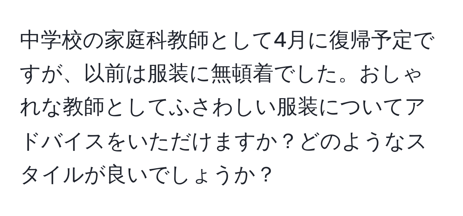 中学校の家庭科教師として4月に復帰予定ですが、以前は服装に無頓着でした。おしゃれな教師としてふさわしい服装についてアドバイスをいただけますか？どのようなスタイルが良いでしょうか？