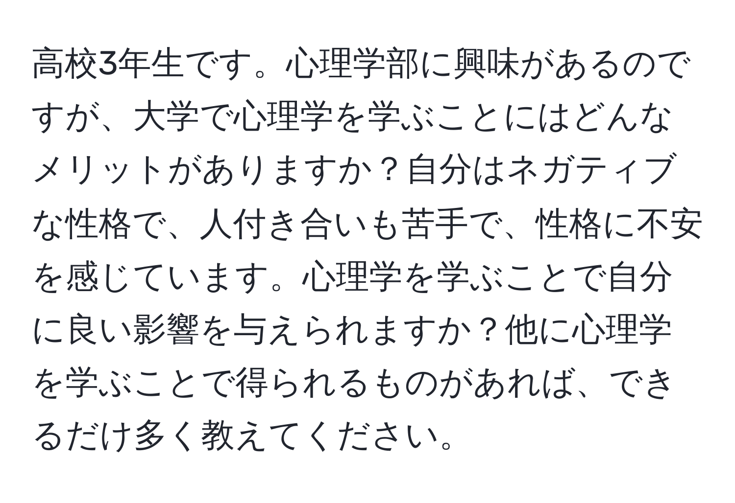 高校3年生です。心理学部に興味があるのですが、大学で心理学を学ぶことにはどんなメリットがありますか？自分はネガティブな性格で、人付き合いも苦手で、性格に不安を感じています。心理学を学ぶことで自分に良い影響を与えられますか？他に心理学を学ぶことで得られるものがあれば、できるだけ多く教えてください。