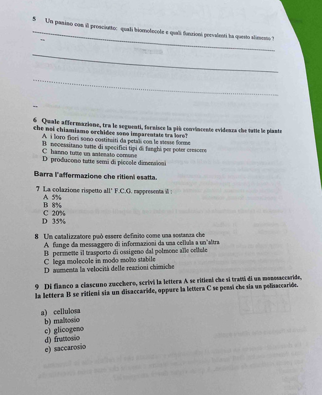 Un panino con il prosciutto: quali biomolecole e quali funzioni prevalenti ha questo alimento ?
_
_
6 Quale affermazione, tra le seguenti, fornisce la più convincente evidenza che tutte le piante
che noi chiamiamo orchidee sono imparentate tra loro?
A i loro fiori sono costituiti da petali con le stesse forme
B necessitano tutte di specifici tipi di funghi per poter crescere
C hanno tutte un antenato comune
D producono tutte semi di piccole dimensioni
Barra l’affermazione che ritieni esatta.
7 La colazione rispetto all’ F.C.G. rappresenta il :
A 5%
B 8%
C 20%
D 35%
8 Un catalizzatore può essere definito come una sostanza che
A funge da messaggero di informazioni da una cellula a un’altra
B permette il trasporto di ossigeno dal polmone alle cellule
C lega molecole in modo molto stabile
D aumenta la velocità delle reazioni chimiche
9 Di fianco a ciascuno zucchero, scrivi la lettera A se ritieni che si tratti di un monosaccaride,
la lettera B se ritieni sia un disaccaride, oppure la lettera C se pensi che sia un polisaccaride.
a) cellulosa
b) maltosio
c) glicogeno
d) fruttosio
e) saccarosio