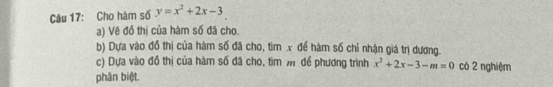 Cho hàm số y=x^2+2x-3
a) Vẽ đồ thị của hàm số đã cho. 
b) Dựa vào đồ thị của hàm số đã cho, tìm x để hàm số chỉ nhận giá trị dương. 
c) Dựa vào đồ thị của hàm số đã cho, tìm m để phương trình x^2+2x-3-m=0 có 2 nghiệm 
phân biệt.