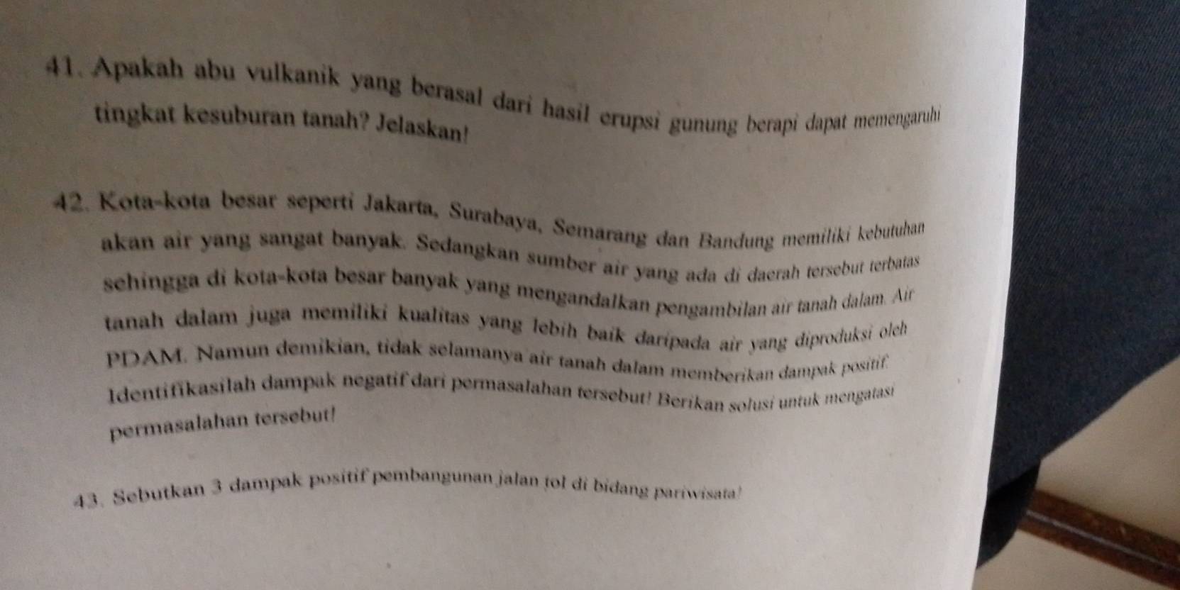 Apakah abu vulkanik yang berasal dari hasil erupsi gunung berapi dapat memengaruhi 
tingkat kesuburan tanah? Jelaskan! 
42. Kota-kota besar seperti Jakarta, Surabaya, Semarang dan Bandung memiliki kebutuham 
akan air yang sangat banyak. Sedangkan sumber air yang ada di daerah tersebut terbatas 
sehingga di kota-kota besar banyak yang mengandalkan pengambilan air tanah dalam. Air 
tanah dalam juga memiliki kualitas yang lebih baik daripada air yang diproduksi olech 
PDAM. Namun demikian, tidak selamanya air tanah dalam memberikan dampak positif. 
Identifikasilah dampak negatif dari permasalahan tersebut! Berikan solusi untuk mengatasi 
permasalahan tersebut! 
43. Sebutkan 3 dampak positif pembangunan jalan tol di bidang pariwisata!