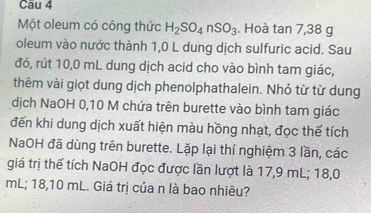 Một oleum có công thức H_2SO_4nSO_3. Hoà tan 7,38g
oleum vào nước thành 1,0 L dung dịch sulfuric acid. Sau 
đó, rút 10,0 mL dung dịch acid cho vào bình tam giác, 
thêm vài giọt dung dịch phenolphathalein. Nhỏ từ từ dung 
dịch NaOH 0,10 M chứa trên burette vào bình tam giác 
đến khi dung dịch xuất hiện màu hồng nhạt, đọc thể tích 
NaOH đã dùng trên burette. Lặp lại thí nghiệm 3 lần, các 
giá trị thể tích NaOH đọc được lần lượt là 17,9 mL; 18,0
mL; 18,10 mL. Giá trị của n là bao nhiêu?