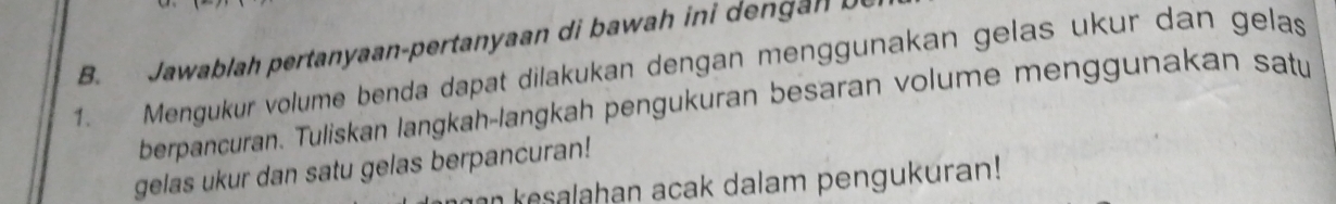 Jawablah pertanyaan-pertanyaan di bawah ini den a n 
1. Mengukur volume benda dapat dilakukan dengan menggunakan gelas ukur dan gelas 
berpancuran. Tuliskan langkah-langkah pengukuran besaran volume menggunakan satu 
gelas ukur dan satu gelas berpancuran! 
an kesalahan acak dalam pengukuran!