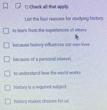 Check all that apply.
List the four reasons for studying history.
to learn from the experiences of others
because history influences our own lives
because of a personal interest
to understand how the world works
history is a required subject
history makes choices for us