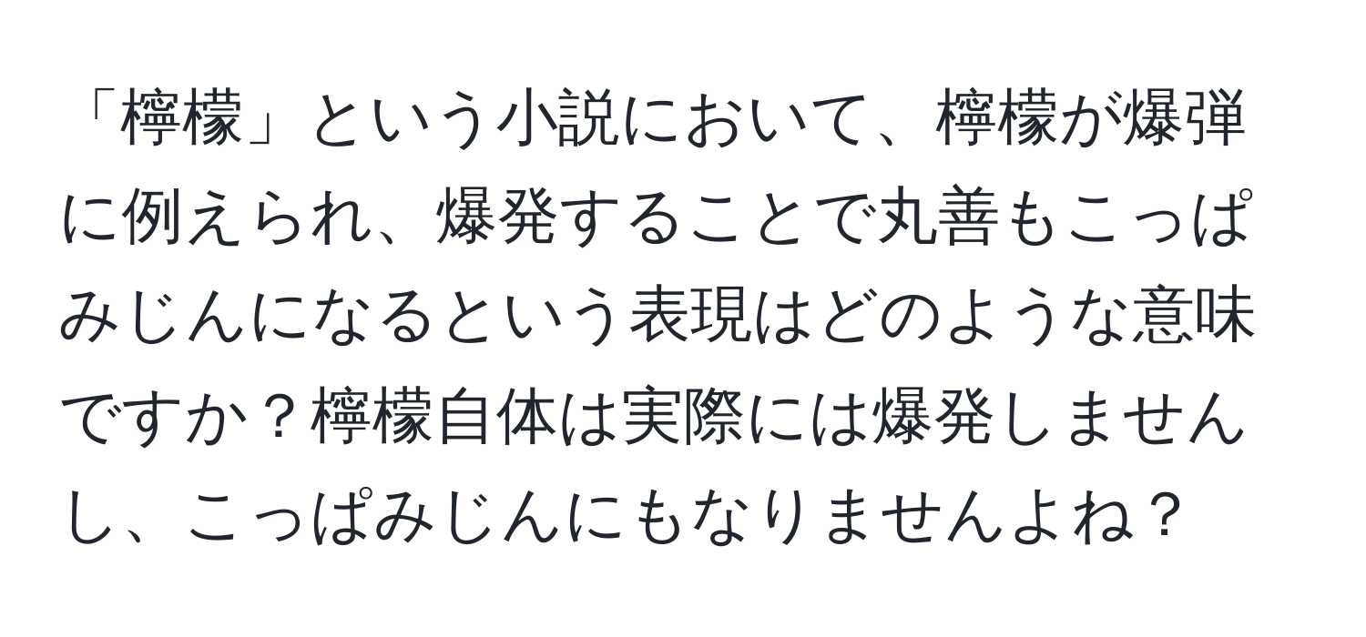 「檸檬」という小説において、檸檬が爆弾に例えられ、爆発することで丸善もこっぱみじんになるという表現はどのような意味ですか？檸檬自体は実際には爆発しませんし、こっぱみじんにもなりませんよね？