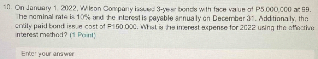 On January 1, 2022, Wilson Company issued 3-year bonds with face value of P5,000,000 at 99. 
The nominal rate is 10% and the interest is payable annually on December 31. Additionally, the 
entity paid bond issue cost of P150,000. What is the interest expense for 2022 using the effective 
interest method? (1 Point) 
Enter your answer