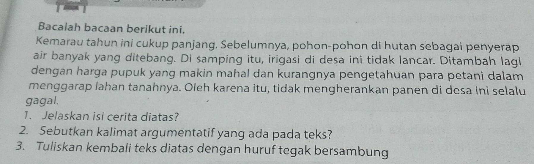 Bacalah bacaan berikut ini. 
Kemarau tahun ini cukup panjang. Sebelumnya, pohon-pohon di hutan sebagai penyerap 
air banyak yang ditebang. Di samping itu, irigasi di desa ini tidak lancar. Ditambah lagi 
dengan harga pupuk yang makin mahal dan kurangnya pengetahuan para petani dalam 
menggarap lahan tanahnya. Oleh karena itu, tidak mengherankan panen di desa ini selalu 
gagal. 
1. Jelaskan isi cerita diatas? 
2. Sebutkan kalimat argumentatif yang ada pada teks? 
3. Tuliskan kembali teks diatas dengan huruf tegak bersambung