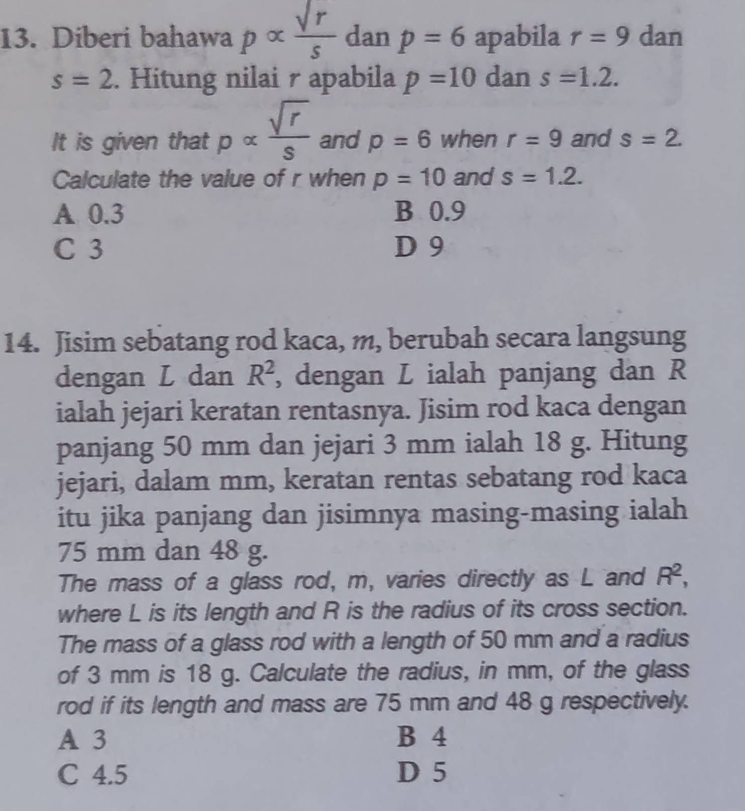 Diberi bahawa palpha  sqrt(r)/s  dan p=6 apabila r=9 dan
s=2. Hitung nilai r apabila p=10 dan s=1.2. 
It is given that palpha  sqrt(r)/s  and p=6 when r=9 and s=2. 
Calculate the value of r when p=10 and s=1.2.
A 0.3 B 0.9
C 3 D 9
14. Jisim sebatang rod kaca, m, berubah secara langsung
dengan L dan R^2 , dengan L ialah panjang dan R
ialah jejari keratan rentasnya. Jisim rod kaca dengan
panjang 50 mm dan jejari 3 mm ialah 18 g. Hitung
jejari, dalam mm, keratan rentas sebatang rod kaca
itu jika panjang dan jisimnya masing-masing ialah
75 mm dan 48 g.
The mass of a glass rod, m, varies directly as L and R^2, 
where L is its length and R is the radius of its cross section.
The mass of a glass rod with a length of 50 mm and a radius
of 3 mm is 18 g. Calculate the radius, in mm, of the glass
rod if its length and mass are 75 mm and 48 g respectively.
A 3 B 4
C 4.5 D 5