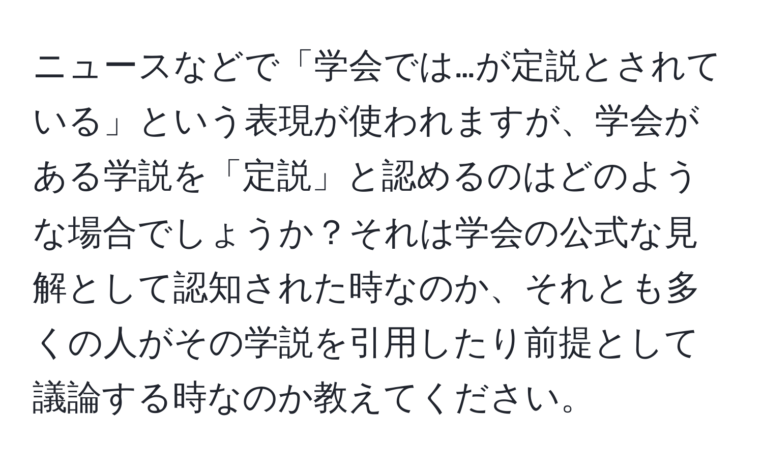 ニュースなどで「学会では…が定説とされている」という表現が使われますが、学会がある学説を「定説」と認めるのはどのような場合でしょうか？それは学会の公式な見解として認知された時なのか、それとも多くの人がその学説を引用したり前提として議論する時なのか教えてください。