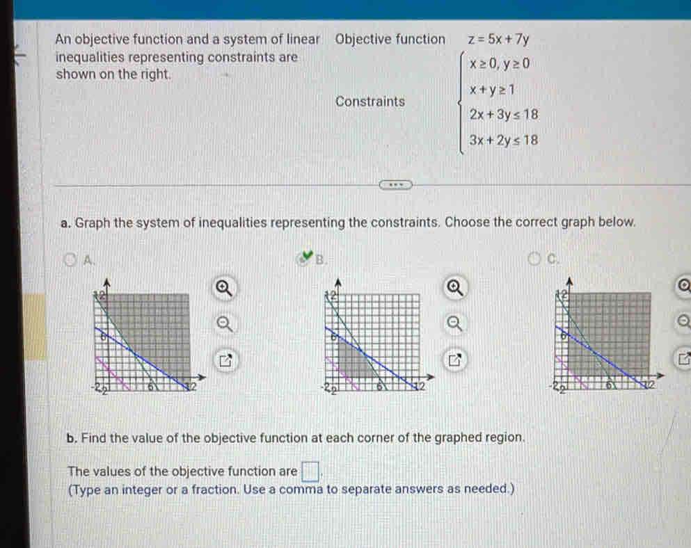 An objective function and a system of linear Objective function z=5x+7y
inequalities representing constraints are
shown on the right.
Constraints beginarrayl x=0,y=0 x+y≥slant 1 2x+7y=18 3x+2y<18endarray.
a. Graph the system of inequalities representing the constraints. Choose the correct graph below.
A.
B.
C.

b. Find the value of the objective function at each corner of the graphed region.
The values of the objective function are □ . 
(Type an integer or a fraction. Use a comma to separate answers as needed.)