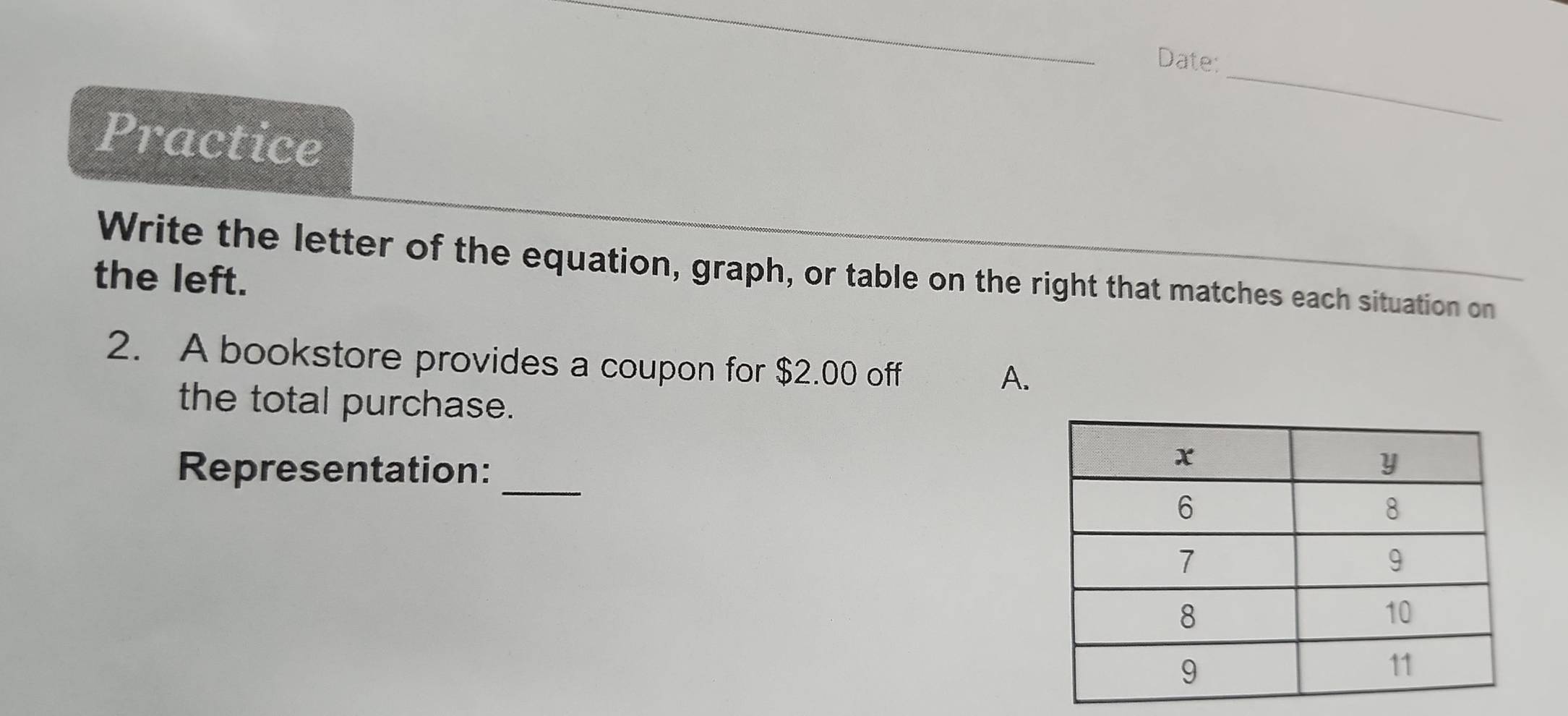 Date:_ 
Practice 
Write the letter of the equation, graph, or table on the right that matches each situation on 
the left. 
2. A bookstore provides a coupon for $2.00 off 
A. 
the total purchase. 
_ 
Representation: