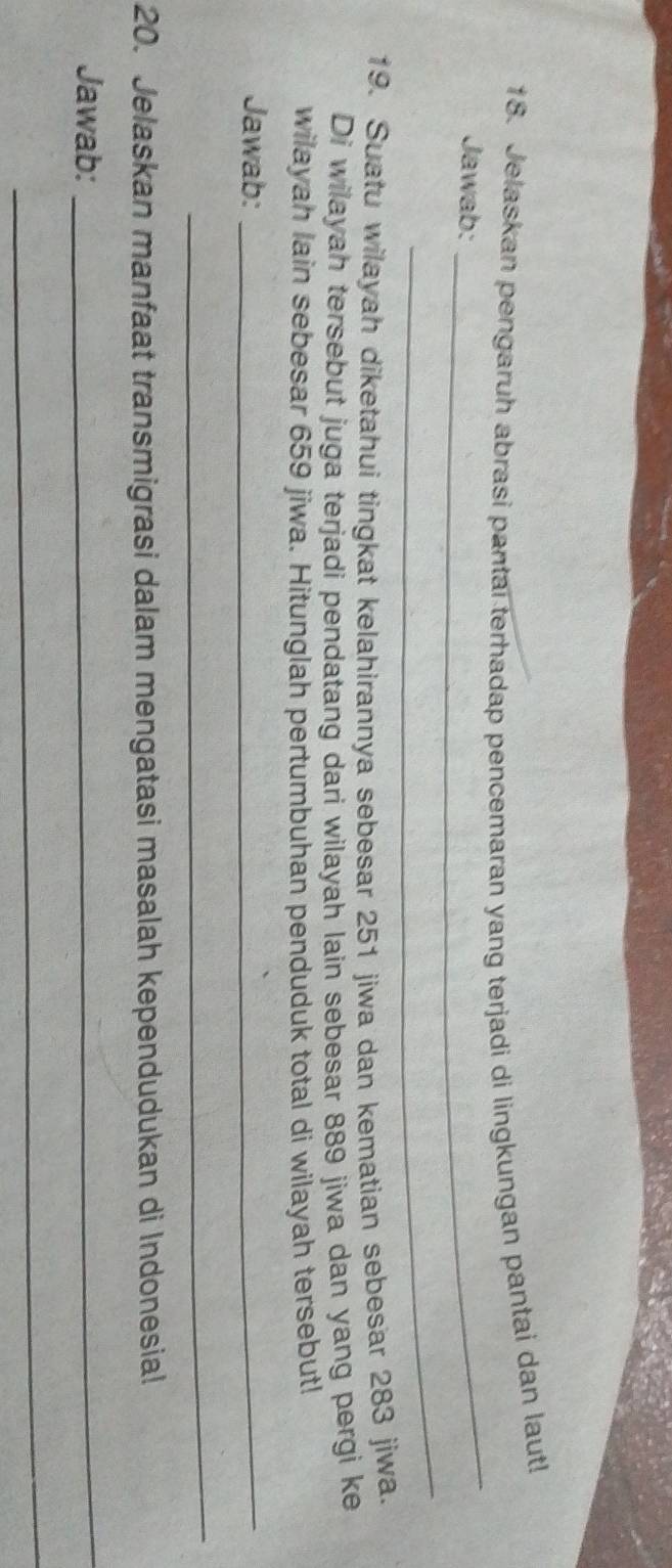Jelaskan pengaruh abrasi pantai terhadap pencemaran yang terjadi di lingkungan pantai dan laut! 
Jawab: 
_ 
_ 
19. Suatu wilayah diketahui tingkat kelahirannya sebesar 251 jiwa dan kematian sebesar 283 jiwa. 
Di wilayah tersebut juga terjadi pendatang dari wilayah lain sebesar 889 jiwa dan yang pergi ke 
wilayah lain sebesar 659 jiwa. Hitunglah pertumbuhan penduduk total di wilayah tersebut! 
Jawab:_ 
_ 
20. Jelaskan manfaat transmigrasi dalam mengatasi masalah kependudukan di Indonesial 
Jawab: 
_ 
_