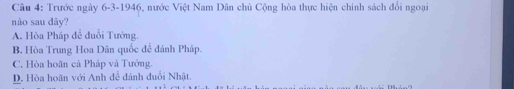 Trước ngày 6-3-1946, nước Việt Nam Dân chủ Cộng hòa thực hiện chính sách đối ngoại
nào sau dây?
A. Hòa Pháp để đuổi Tưởng.
B. Hòa Trung Hoa Dân quốc đề đánh Pháp.
C. Hòa hoãn cả Pháp và Tưởng.
D. Hòa hoãn với Anh đề đánh đuổi Nhật.