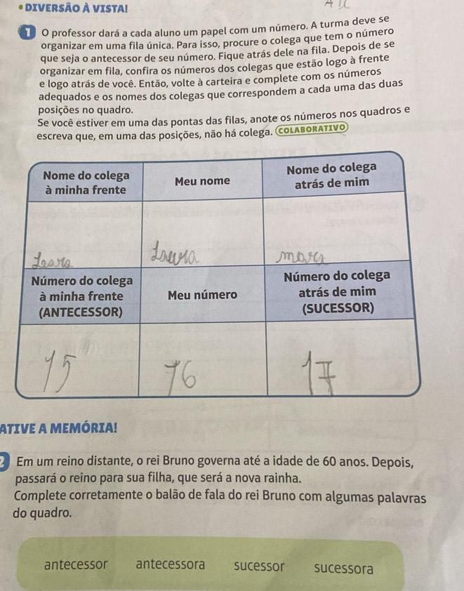 DIVERSÃO À VISTA! 
T O professor dará a cada aluno um papel com um número. A turma deve se 
organizar em uma fila única. Para isso, procure o colega que tem o número 
que seja o antecessor de seu número. Fique atrás dele na fila. Depois de se 
organizar em fila, confira os números dos colegas que estão logo à frente 
e logo atrás de você. Então, volte à carteira e complete com os números 
adequados e os nomes dos colegas que correspondem a cada uma das duas 
posições no quadro. 
Se você estiver em uma das pontas das filas, anote os números nos quadros e 
escreva que, em uma das posições, não há colega. coLABORATIVO 
ATIVE A MEMÓRIA! 
Em um reino distante, o rei Bruno governa até a idade de 60 anos. Depois, 
passará o reino para sua filha, que será a nova rainha. 
Complete corretamente o balão de fala do rei Bruno com algumas palavras 
do quadro. 
antecessor antecessora sucessor sucessora