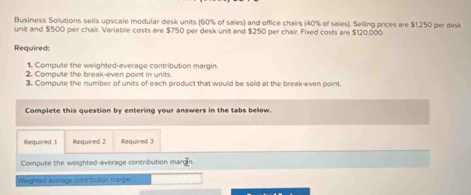 Business Solutions sells upscale modular desk units (60% of sales) and office chairs (40% of sales). Selling prices are $1,250 per desk 
unit and $500 per chair. Variable costs are $750 per desk unit and $250 per chair. Fixed costs are $120,000
Required: 
1. Compute the weighted-average contribution margin. 
2. Compute the break-even point in units. 
3. Compute the number of units of each product that would be sold at the break-even point. 
Complete this question by entering your answers in the tabs below. 
Required 1 Required 2 Required 3 
Compute the weighted-average contribution margin. 
Weighted-average contribution margin