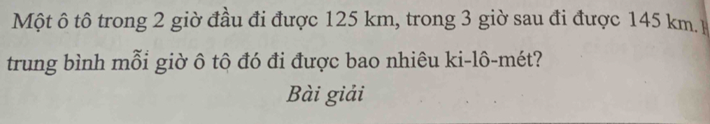 Một ô tô trong 2 giờ đầu đi được 125 km, trong 3 giờ sau đi được 145 km. 
trung bình mỗi giờ ô tô đó đi được bao nhiêu ki-lô-mét? 
Bài giải