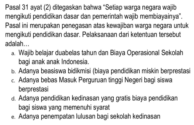 Pasal 31 ayat (2) ditegaskan bahwa “Setiap warga negara wajib
mengikuti pendidikan dasar dan pemerintah wajib membiayainya”.
Pasal ini merupakan penegasan atas kewajiban warga negara untuk
mengikuti pendidikan dasar. Pelaksanaan dari ketentuan tersebut
adalah...
a. Wajib belajar duabelas tahun dan Biaya Operasional Sekolah
bagi anak anak Indonesia.
B. Adanya beasiswa bidikmisi (biaya pendidikan miskin berprestasi
c. Adanya bebas Masuk Perguruan tinggi Negeri bagi siswa
berprestasi
a. Adanya pendidikan kedinasan yang gratis biaya pendidikan
bagi siswa yang memenuhi syarat
e. Adanya penempatan lulusan bagi sekolah kedinasan