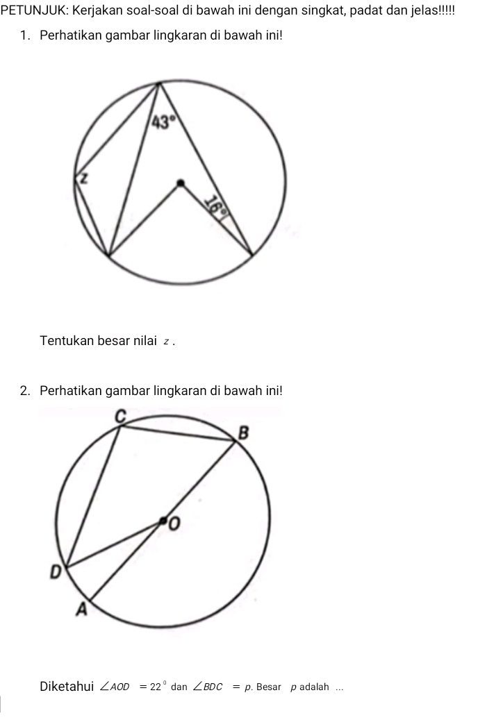 PETUNJUK: Kerjakan soal-soal di bawah ini dengan singkat, padat dan jelas!!!!!
1. Perhatikan gambar lingkaran di bawah ini!
Tentukan besar nilai z .
2. Perhatikan gambar lingkaran di bawah ini!
Diketahui ∠ AOD=22° dan ∠ BDC=p. Besar p adalah ...