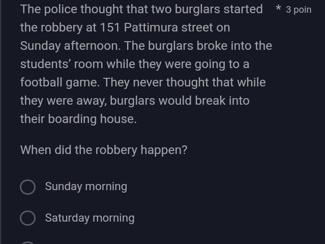 The police thought that two burglars started * 3 poin
the robbery at 151 Pattimura street on
Sunday afternoon. The burglars broke into the
students’ room while they were going to a
football game. They never thought that while
they were away, burglars would break into
their boarding house.
When did the robbery happen?
Sunday morning
Saturday morning