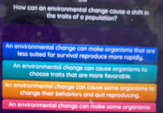 How can an environmental change cause a shift in
the traits of a population?
An environmental change can make organisms that are
less suited for survival reproduce more rapidly.
An environmental change can cause organisms to
choose traits that are more favorable.
An environmental change can cause some organisms to
change their behaviors and quit reproducing.
An environmental change can make some organisms