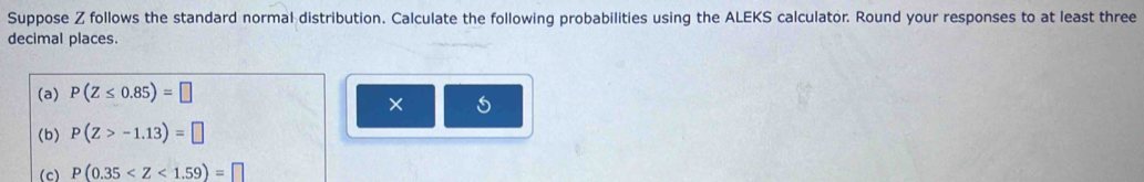 Suppose Z follows the standard normal distribution. Calculate the following probabilities using the ALEKS calculator. Round your responses to at least three 
decimal places. 
(a) P(Z≤ 0.85)=□
× 
(b) P(Z>-1.13)=□
(c) P(0.35