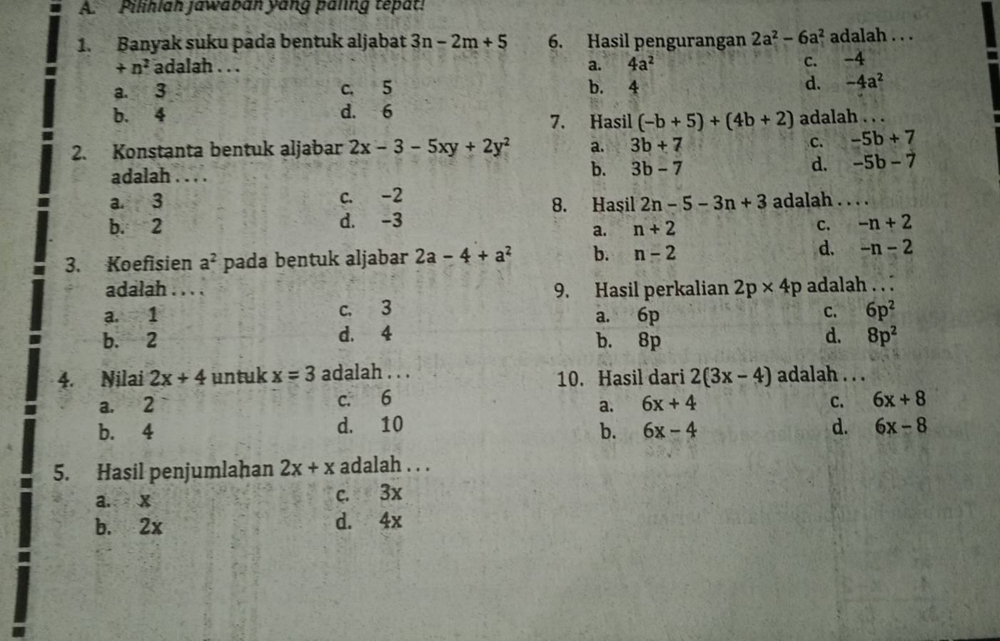 Pilihlah jawaban yang paling tepat!
1. Banyak suku pada bentuk aljabat 3n-2m+5 6. Hasil pengurangan 2a^2-6a^2 adalah . . .
+n^2 adalah . . . a. 4a^2
c. -4
a. 3 c. 5 b. 4 d. -4a^2
b. 4 d. 6 7. Hasil (-b+5)+(4b+2) adalah . . .
2. Konstanta bentuk aljabar 2x-3-5xy+2y^2 a. 3b+7 C. -5b+7
adalah . . . .
b. 3b-7
d. -5b-7
a. 3 c. -2 8. Hasil 2n-5-3n+3 adalah . . . .
b. 2 d. -3 -n+2
a. n+2
C.
3. Koefisien a^2 pada bentuk aljabar 2a-4+a^2 b. n-2 d. -n-2
adalah . . . . 9. Hasil perkalian 2p* 4p adalah . . .
a. 1 c. 3 a. 6p 6p^2
C.
b. 2 d. 4 b. 8p d. 8p^2
4. Nilai 2x+4 untuk x=3 adalah . . . 10. Hasil dari 2(3x-4) adalah . . .
a. 2 c. 6 6x+4 C. 6x+8
a.
b. 4 d. 10 d. 6x-8
b. 6x-4
5. Hasil penjumlahan 2x+x adalah . . .
a. x c. 3x
b. 2x d. 4x