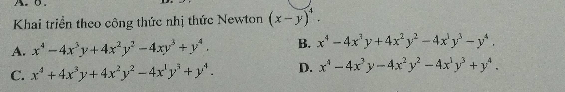 Khai triển theo công thức nhị thức Newton (x-y)^4.
A. x^4-4x^3y+4x^2y^2-4xy^3+y^4. B. x^4-4x^3y+4x^2y^2-4x^1y^3-y^4.
C. x^4+4x^3y+4x^2y^2-4x^1y^3+y^4.
D. x^4-4x^3y-4x^2y^2-4x^1y^3+y^4.