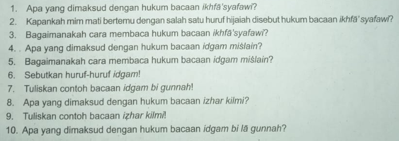 Apa yang dimaksud dengan hukum bacaan ikhfä'syafawi? 
2. Kapankah mim mati bertemu dengan salah satu huruf hijaiah disebut hukum bacaan ikhfā’ syafawi? 
3. Bagaimanakah cara membaca hukum bacaan ikhfā'syafawi? 
4. Apa yang dimaksud dengan hukum bacaan idgam mislain? 
5. Bagaimanakah cara membaca hukum bacaan idgam mišlain? 
6. Sebutkan huruf-huruf idgam! 
7. Tuliskan contoh bacaan idgam bi gunnah! 
8. Apa yang dimaksud dengan hukum bacaan izhar kilmi? 
9. Tuliskan contoh bacaan izhar kilmi! 
10. Apa yang dimaksud dengan hukum bacaan idgam bi lā gunnah?