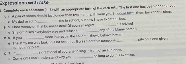 Expressions with take 
4 Complete each sentence (1-8) with an appropriate form of the verb take. The first one has been done for you. 
A 1 A pair of shoes should last longer than two months. If I were you, I _would take_ them back to the shop. 
2 My dad used to _me to school, but now I have to get the bus. 
B 3 I lost money on that business deal! Of course I regret _his advice! 
4 She criticises everybody else and refuses _any of the blame herself. 
c 5 lf you_ more interest in the children, they'd behave better! 
6 The stray cat was looking a lot healthier. It was clear that someone_ pity on it and given it 
something to eat. 
D 7 lt_ a great deal of courage to sing in front of an audience. 
8 Come on! I can't understand why you _so long to do this exercise.