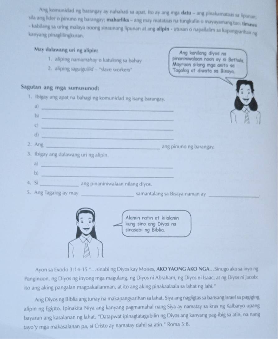 Ang komunidad ng barangay ay nahahati sa apat. Ito ay ang mga datu - ang pinakamataas sa lipunan;
sila ang lider o pinuno ng barangay; maharlika - ang may matataas na tungkulin o mayayamang tao; timawa
- kabilang sa uring malaya noong sinaunang lipunan at ang alipin - utusan o napailalim sa kapangyarihan ng
kanyang pinaglilingkuran.
May dalawang uri ng alipin: Ang kanilang diyos na
pinaniniwalaan noon ay si Bathala.
1. aliping namamahay o katulong sa bahay  Mayroon silang mga anito sa
2. aliping saguiguilid - “slave workers” Tagalog at diwata sa Bisaya.
Sagutan ang mga sumusunod:
1. ibigay ang apat na bahagi ng komunidad ng isang barangay.
a)
_
b)
_
c
_
_
d)
2. Ang _ang pinuno ng barangay.
3. Ibigay ang dalawang uri ng alipin.
a)_
_
b)
4、 Si _ang pinaniniwalaan nilang diyos.
5. Ang Tagalog ay may _samantalang sa Bisaya naman ay_
Ayon sa Exodo 3:14-15 …sinabi ng Diyos kay Moises, AKO YAONG AKO NGA…Sinugo ako sa inyo ng
Panginoon, ng Diyos ng inyong mga magulang, ng Diyos ni Abraham, ng Diyos ni Isaac, at ng Diyos ni Jacob:
ito ang aking pangalan magpakailanman, at ito ang aking pinakaalaala sa lahat ng lahi."
Ang Diyos ng Biblia ang tunay na makapangyarihan sa lahat. Siya ang nagligtas sa bansang Israel sa pagiging
alipin ng Egipto. Ipinakita Niya ang kanyang pagmamahal nang Siya ay namatay sa krus ng Kalbaryo upang
bayaran ang kasalanan ng lahat. “Datapwat ipinagtatagubilin ng Diyos ang kanyang pag-ibig sa atin, na nang
tayo’y mga makasalanan pa, si Cristo ay namatay dahil sa atin.” Roma 5:8.