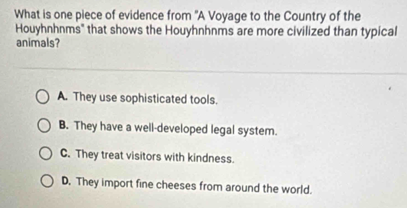 What is one piece of evidence from "A Voyage to the Country of the
Houyhnhnms" that shows the Houyhnhnms are more civilized than typical
animals?
A. They use sophisticated tools.
B. They have a well-developed legal system.
C. They treat visitors with kindness.
D. They import fine cheeses from around the world.