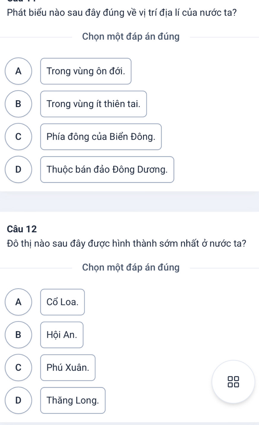 Phát biểu nào sau đây đúng về vị trí địa lí của nước ta?
Chọn một đáp án đúng
A Trong vùng ôn đới.
B Trong vùng ít thiên tai.
C Phía đông của Biển Đông.
D Thuộc bán đảo Đông Dương.
Câu 12
Đô thị nào sau đây được hình thành sớm nhất ở nước ta?
Chọn một đáp án đúng
A Cổ Loa.
B Hội An.
C Phú Xuân.
D Thăng Long.