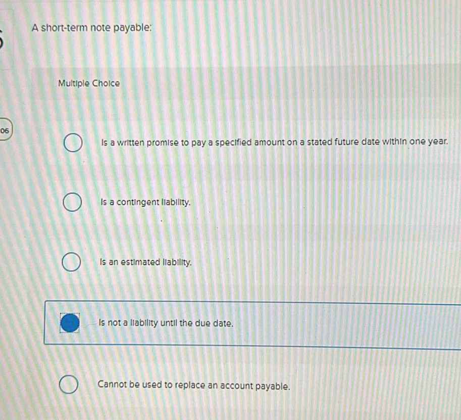 A short-term note payable:
Multiple Choice
06
Is a written promise to pay a specified amount on a stated future date within one year.
Is a contingent liability.
Is an estimated liability.
Is not a liability until the due date.
Cannot be used to replace an account payable.