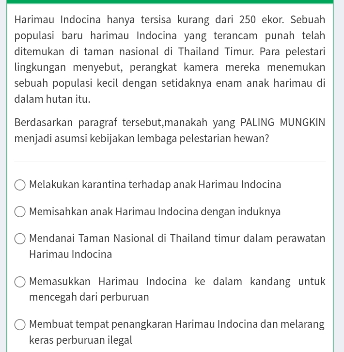 Harimau Indocina hanya tersisa kurang dari 250 ekor. Sebuah
populasi baru harimau Indocina yang terancam punah telah
ditemukan di taman nasional di Thailand Timur. Para pelestari
lingkungan menyebut, perangkat kamera mereka menemukan
sebuah populasi kecil dengan setidaknya enam anak harimau di
dalam hutan itu.
Berdasarkan paragraf tersebut,manakah yang PALING MUNGKIN
menjadi asumsi kebijakan lembaga pelestarian hewan?
Melakukan karantina terhadap anak Harimau Indocina
Memisahkan anak Harimau Indocina dengan induknya
Mendanai Taman Nasional di Thailand timur dalam perawatan
Harimau Indocina
Memasukkan Harimau Indocina ke dalam kandang untuk
mencegah dari perburuan
Membuat tempat penangkaran Harimau Indocina dan melarang
keras perburuan ilegal