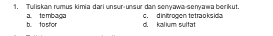 Tuliskan rumus kimia dari unsur-unsur dan senyawa-senyawa berikut. 
a. tembaga c. dinitrogen tetraoksida 
b. fosfor d. kalium sulfat