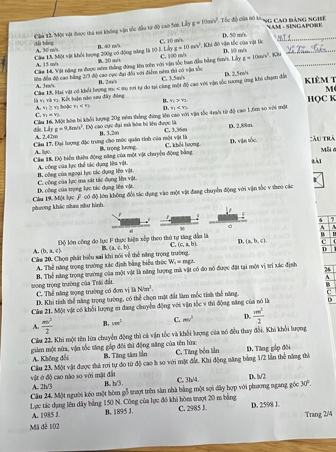 NAM - SINGAPORE
Cầu 12. Một vật được thà rơi không vận tốc đầu từ độ cao 5m. Lấy g=10m/s^2. Tốc độ của nó kh. 'Ng cao đảng nghê
đất bằng D. 50 m/s._
A. 30 m/s. B. 40 m/s. C. 10 m/s
Câu 13. Một vật khối lượng 200g có động năng là 10 J. Lấy g=10m/s^2. * Khi đó vận tốc của vật là:_
A. 15 m/s B. 20 m/s C. 100 m/s D. 10 m/s
Câu 14. Vật nặng m được ném thẳng đứng lên trên với vận tốc ban đầu bằng 6m/s. Lấy g=10m/s^2 Khi_
lên đến độ cao bằng 2/3 độ cao cực đại đối với điểm ném thì có vận tốc
A. 3m/s. B. 2m/s C. 3,5m/s D. 2,5m/s
Câu 15. Hai vật có khối lượng m_1 rơi tự do tại cùng một độ cao với vận tốc tương ứng khi chạm đất kiêm t
M
là vị và v2. Kết luận nào sau đây đúng
B. v_1>v_2.
A. v_1≥ v_2 hoặc v_1 HQC K
D. v_1
Câu 16. Một hòn bi khối lượng 20g ném thẳng đứng lên cao với vận tốc 4m/s từ độ cao 1,6m so với mặt
C. v_1=v_2.
đất. Lấy g=9,8m/s^2. Độ cao cực đại mà hòn bi lên được là
A. 2,42m B. 3,2m C. 3,36m D. 2,88m.
Câu 17. Đại lượng đặc trưng cho mức quán tính của một vật là
A. lực. B. trọng lương. C. khối lượng. D. vận tốc. Câu trã
Câu 18. Độ biến thiên động năng của một vật chuyển động bằng
Mỗi đ
A. công của lực thế tác dụng lên vật.
bài
B. công của ngoại lực tác dụng lên vật.
C. công của lực ma sát tác dụng lên vật.
D. công của trọng lực tác dụng lên vật.
Câu 19. Một lực F có độ lớn không đổi tác dụng vào một vật đang chuyển động với vận tốc v theo các
phương khác nhau như hình.
F
F v
v
6 7
a)
b)
c)
A A
Độ lớn công do lực F thực hiện xếp theo thứ tự tăng dần là
B B
D.
A. (b,a,c). B. (a,c,b). C. (c,a,b). (a,b,c).
C (
D
Câu 20. Chọn phát biểu sai khi nói về thế năng trọng trường.
A. Thế năng trọng trường xác định bằng biểu thức W_t=mgz.
26
B. Thế năng trọng trường của một vật là năng lượng mà vật có do nó được đặt tại một vị trí xác định
A
trong trọng trường của Trái đất.
C. Thế năng trọng trường có đơn vị laN/m^2.
B
D. Khi tính thế năng trọng tường, có thể chọn mặt đất làm mốc tính thế năng.
C
Câu 21. Một vật có khối lượng m đang chuyển động với vận tốc v thì động năng của nó là
D
A.  mv^2/2  B. vm^2 C. mv^2 D.  vm^2/2 
Câu 22. Khi một tên lửa chuyển động thì cả vận tốc và khối lượng của nó đều thay đổi. Khi khối lượng
giảm một nửa, vận tốc tăng gấp đôi thì động năng của tên lửa:
A. Không đổi B. Tăng tám lần C. Tăng bốn lần D. Tăng gấp đôi
Câu 23. Một vật được thả rơi tự do từ độ cao h so với mặt đất. Khi động năng bằng 1/2 lần thế năng thì
vật ở độ cao nào so với mặt đất D. h/2
A. 2h/3 B. h/3. C. 3h/4.
Câu 24. Một người kéo một hòm gỗ trượt trên sàn nhà bằng một sợi dây hợp với phương ngang góc 30^0.
Lực tác dụng lên dây bằng 150 N. Công của lực đó khi hòm trượt 20 m bằng
A. 1985 J. B. 1895 J. C. 2985 J. D. 2598 J.
Mã đề 102 Trang 2/4
