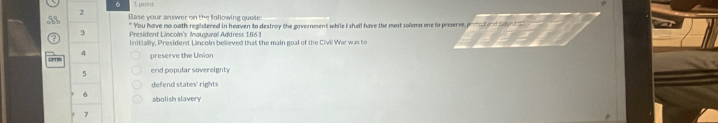 6 1 point
2 Base your answer on the following quote:
" You have no oath registered in heaven to destroy the government while I shall have the most solemn one to preserve, protect and defond it"
3 President Lincoln's Inaugural Address 1861
Initially, President Lincoln believed that the main goal of the Civil War was to
4 preserve the Union
5 end popular sovereignty
defend states' rights
6
abolish slavery
7