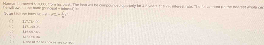 Norman borrowed $13,000 from his bank. The loan will be compounded quarterly for 4.5 years at a 7% interest rate. The full amount (to the nearest whole cer
he will owe to the bank (principal + interest) is:
Note: Use the formula: FV=P(1+ r/n )^nt.
$17,764.90.
$17,149.06.
$16,997.45.
$18,056.34.
None of these choices are correct.