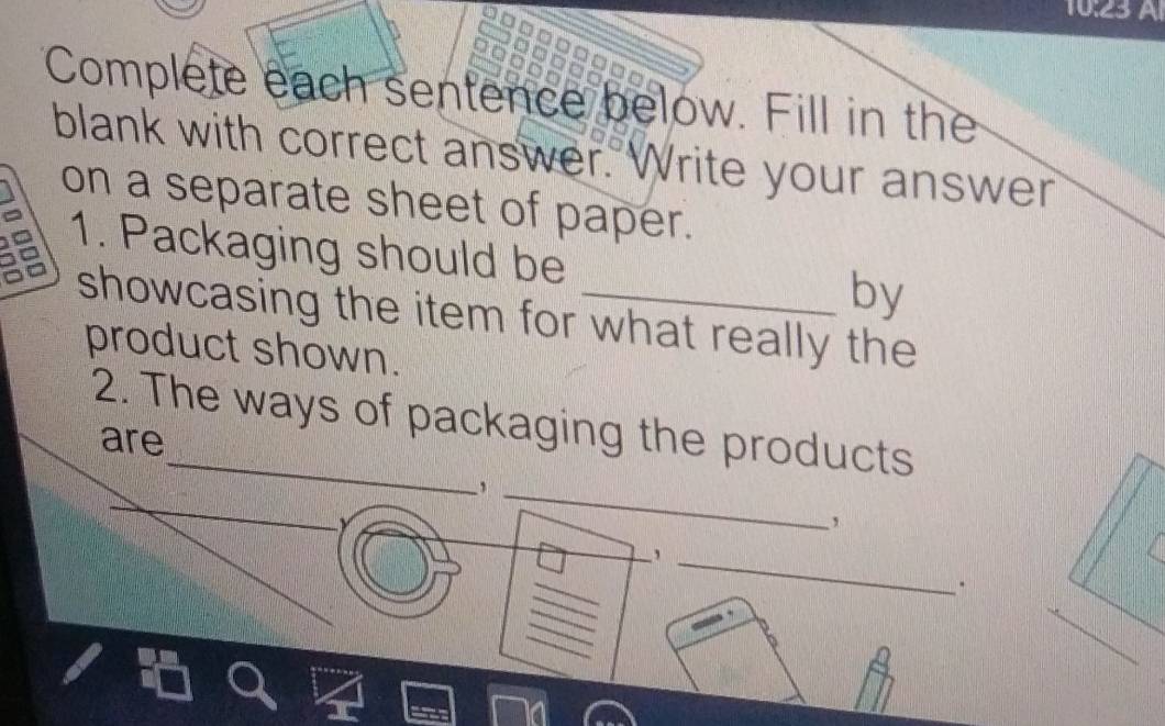 10:23 Al 
Complete each sentence below. Fill in the 
blank with correct answer. Write your answer 
on a separate sheet of paper. 
1. Packaging should be _by 
showcasing the item for what really the 
product shown. 
2. The ways of packaging the products 
are 
_ 
_, 
_ 
, 
_, 
.