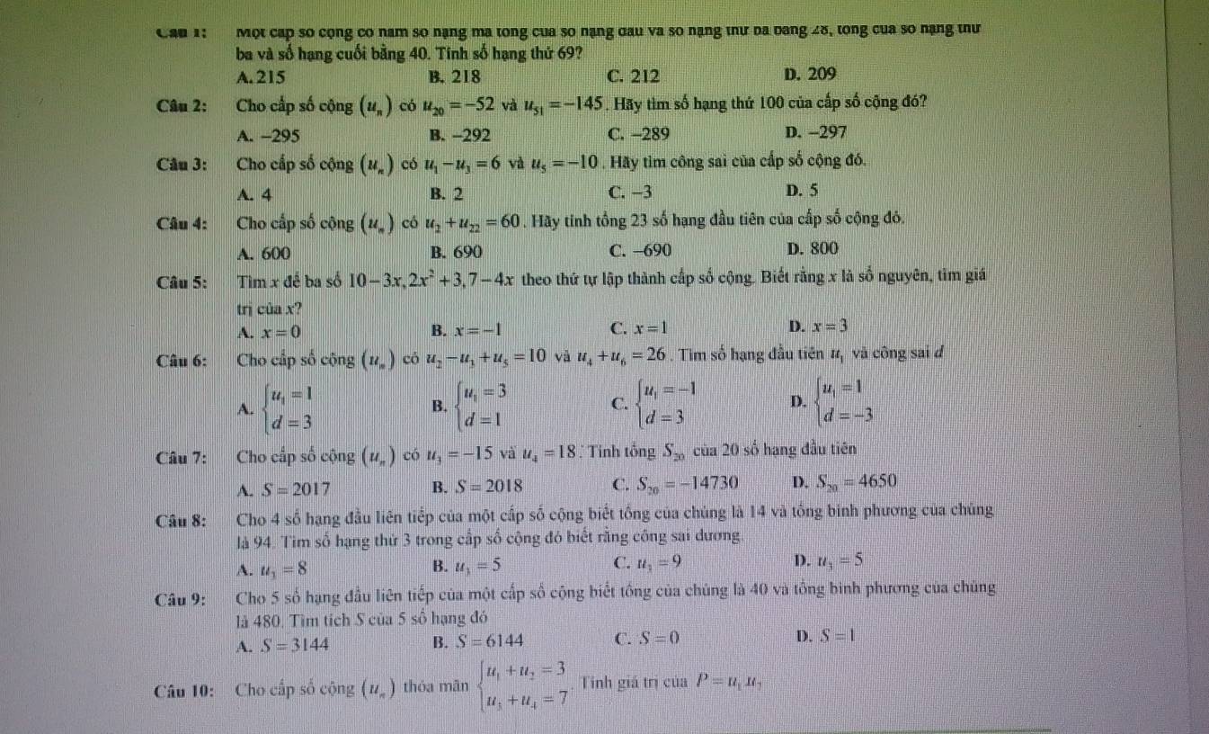 Cầu 1:  Một cấp số cộng có nam so nạng ma tong của so nạng đau va so nạng thư ba bang 28, tong của so nạng thư
ba và số hạng cuối bằng 40. Tinh số hạng thứ 69?
A. 215 B. 218 C. 212 D. 209
Câu 2: Cho cấp số cộng (u_n) có u_20=-52 và u_51=-145. Hãy tìm số hạng thứ 100 của cấp số cộng đó?
A. -295 B. -292 C. -289 D. -297
Câu 3: Cho cấp số cộng (u_n) có u_1-u_3=6 và u_5=-10. Hãy tìm công sai của cấp số cộng đó.
A. 4 B. 2 C. −3 D. 5
Câu 4: Cho cấp số cộng (u_n) có u_2+u_22=60. Hãy tinh tổng 23 số hạng đầu tiên của cấp số cộng đó.
A. 600 B. 690 C. −690 D. 800
Câu 5: Tìm x đề ba số 10-3x,2x^2+3,7-4x theo thứ tự lập thành cấp số cộng. Biết rằng x là số nguyên, tìm giá
trị ciax
A. x=0 B. x=-1 C. x=1 D. x=3
Câu 6: Cho cấp số cộng (u_n) có u_2-u_3+u_5=10 và u_4+u_6=26. Tim số hạng đầu tiên It_1 và công sai d
A. beginarrayl u_1=1 d=3endarray. beginarrayl u_1=3 d=1endarray. C. beginarrayl u_1=-1 d=3endarray. D. beginarrayl u_1=1 d=-3endarray.
B.
Câu 7: Cho cấp số cộng (u_n) có u_3=-15viu_4=18 : Tinh tổng S_20 của 20 số hạng đầu tiên
A. S=201 7 B. S=2018 C. S_20=-14730 D. S_20=4650
Câu 8: Cho 4 số hạng đầu liên tiếp của một cấp số cộng biết tồng của chúng là 14 và tổng binh phương của chúng
là 94. Tìm số hạng thứ 3 trong cấp số cộng đó biết rằng công sai dương
A. u_1=8 u_1=5 C. u_1=9 D. u_3=5
B.
Câu 9: Cho 5 số hạng đầu liên tiếp của một cấp số cộng biết tổng của chúng là 40 và tổng binh phương của chúng
là 480. Tìm tích S của 5 số hạng đó
A. S=3144 B. S=6144 C. S=0 D. S=1
Câu 10: Cho cấp số cộng (u_n) thóa mān beginarrayl u_1+u_2=3 u_3+u_4=7endarray.. Tính giá trị của P=u_1u_1