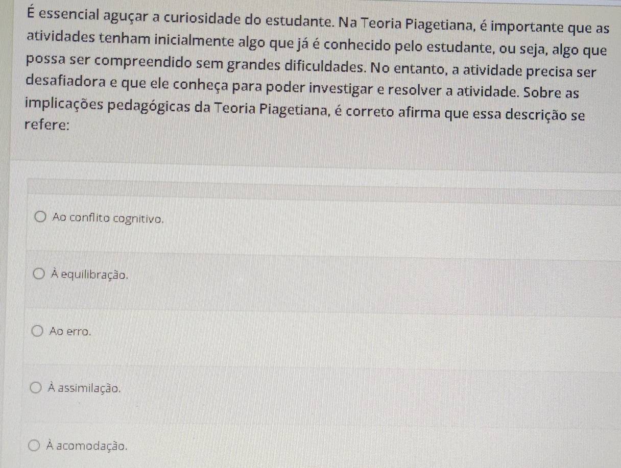 É essencial aguçar a curiosidade do estudante. Na Teoria Piagetiana, é importante que as
atividades tenham inicialmente algo que já é conhecido pelo estudante, ou seja, algo que
possa ser compreendido sem grandes dificuldades. No entanto, a atividade precisa ser
desafiadora e que ele conheça para poder investigar e resolver a atividade. Sobre as
implicações pedagógicas da Teoria Piagetiana, é correto afirma que essa descrição se
refere:
Ao conflito cognitivo.
À equilibração.
Ao erro.
À assimilação.
À acomodação.