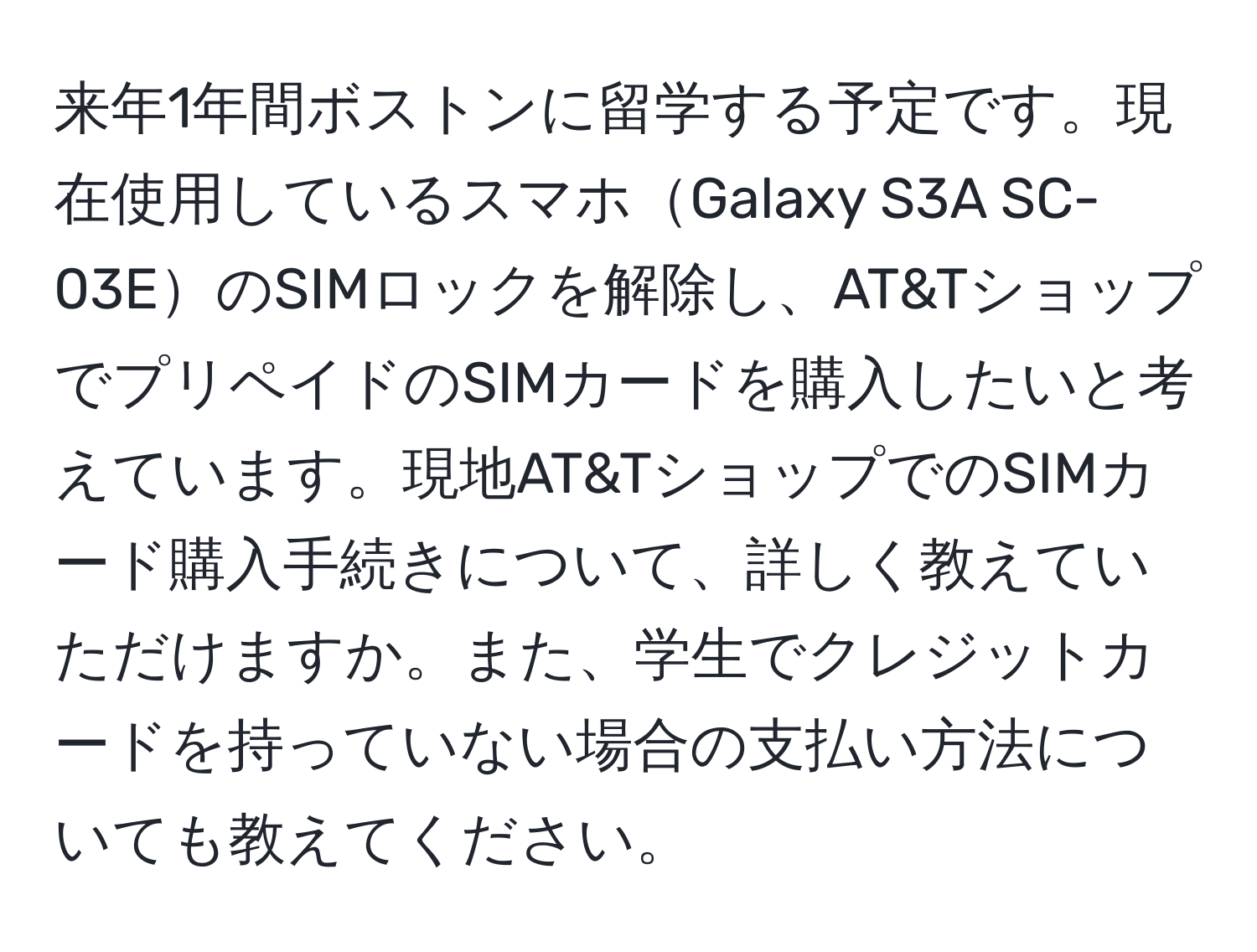 来年1年間ボストンに留学する予定です。現在使用しているスマホGalaxy S3A SC-03EのSIMロックを解除し、AT&TショップでプリペイドのSIMカードを購入したいと考えています。現地AT&TショップでのSIMカード購入手続きについて、詳しく教えていただけますか。また、学生でクレジットカードを持っていない場合の支払い方法についても教えてください。