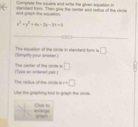 Complete the square and write the given equation in 
standard form. Then give the center and radius of the circle 
and graph the equation.
x^2+y^2+4x-2y-31=0
The equation of the circle in standard form is □ 
(Simplify your answer.) 
The center of the circle is □
(Type an ordered pair.) 
The radius of the circle is r=□. 
Use the graphing tool to graph the circle 
Click to 
enlarge 
graph