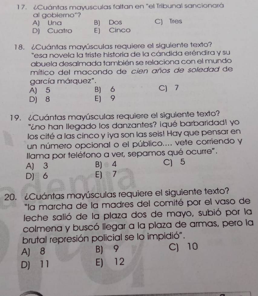 ¿Cuántas mayusculas faltan en "el Tribunal sancionará
al gobierno”?
A) Una B) Dos C) Tres
D) Cuatro E) Cinco
18. ¿Cuántas mayúsculas requiere el siguiente texto?
esa novela la triste historia de la cándida eréndira y su
abuela desalmada también se relaciona con el mundo
mítico del macondo de cien años de soledad de
garcía márquez".
A) 5 B) 6 C) 7
D) 8 E] 9
19. ¿Cuántas mayúsculas requiere el siguiente texto?
"¿no han llegado los danzantes? iqué barbaridad! yo
los cité a las cinco y iya son las seis! Hay que pensar en
un número opcional o el público.... vete corriendo y
Ilama por teléfono a ver, sepamos qué ocurre".
A) 3 B) 4 C) 5
D] 6 E) 7
20. ¿Cuántas mayúsculas requiere el siguiente texto?
"la marcha de la madres del comité por el vaso de
leche salió de la plaza dos de mayo, subió por la
colmena y buscó llegar a la plaza de armas, pero la
brutal represión policial se lo impidió".
A) 8 B) 9 C) 10
D] 11 E) 12