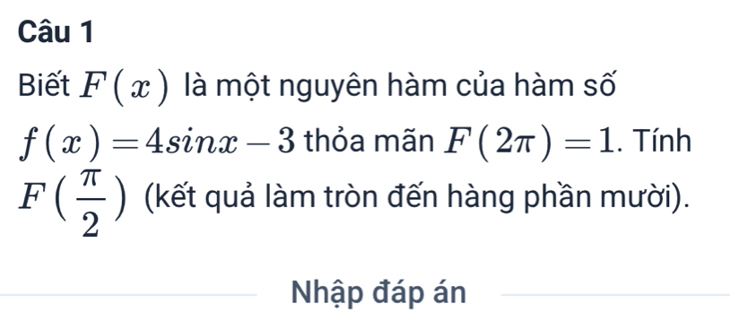 Biết F(x) là một nguyên hàm của hàm số
f(x)=4sin x-3 thỏa mãn F(2π )=1. Tính
F( π /2 ) (kết quả làm tròn đến hàng phần mười). 
Nhập đáp án 
_