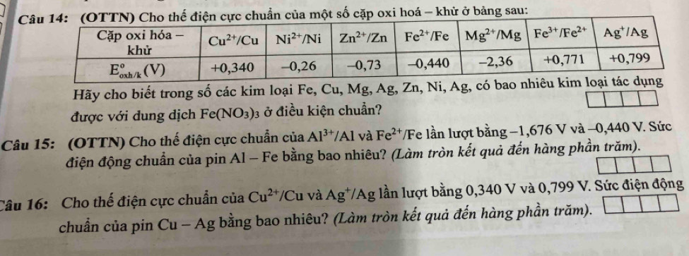 cặp oxi hoá - khử ở bảng sau:
Hãy cho biết trong số các kim loại Fe, Cu, Mg, Ag, Zn, Ni, Ag, có bao n
được với dung dịch Fe(NO_3) 03 ở điều kiện chuẩn?
Câu 15: (OTTN) Cho thế điện cực chuẩn của Al^(3+)/Al và Fe^(2+) /Fe lần lượt bằng −1,676 V và −0,440 V. Sức
điện động chuẩn của pin Al - Fe bằng bao nhiêu? (Làm tròn kết quả đến hàng phần trăm).
Câu 16: Cho thế điện cực chuẩn của Cu^(2+)/Cu và Ag^+/Ag lần lượt bằng 0,340 V và 0,799 V. Sức điện động
chuẩn của pin Cu-Ag; bằng bao nhiêu? (Làm tròn kết quả đến hàng phần trăm).