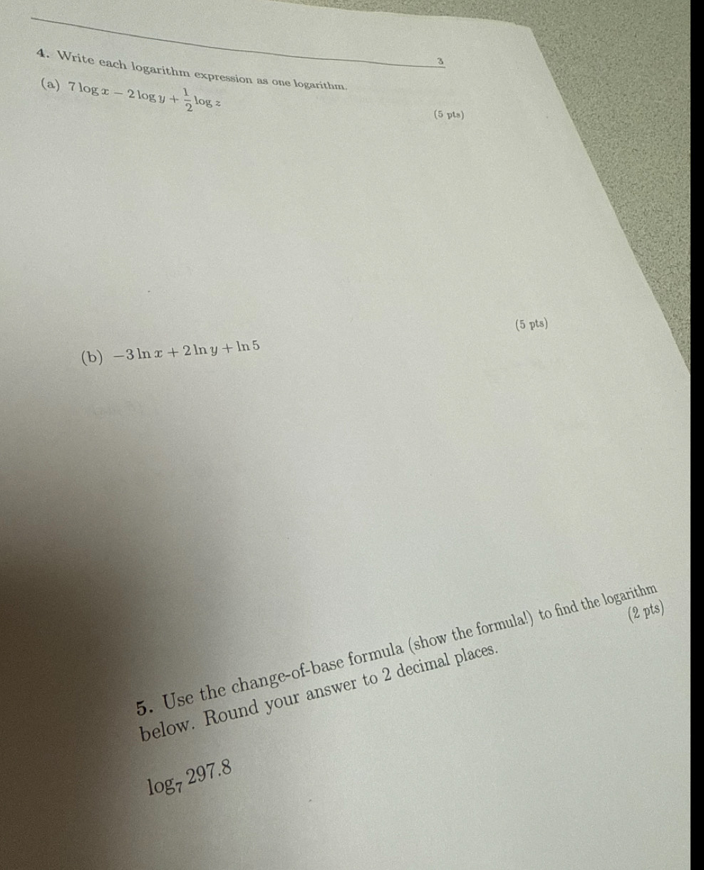 3 
4. Write each logarithm expression as one logarithm. 
(a) 7log x-2log y+ 1/2 log z
(5 pts) 
(5 pts) 
(b) -3ln x+2ln y+ln 5
(2 pts) 
5. Use the change-of-base formula (show the formula!) to find the logarithm 
below. Round your answer to 2 decimal places
log _7297.8