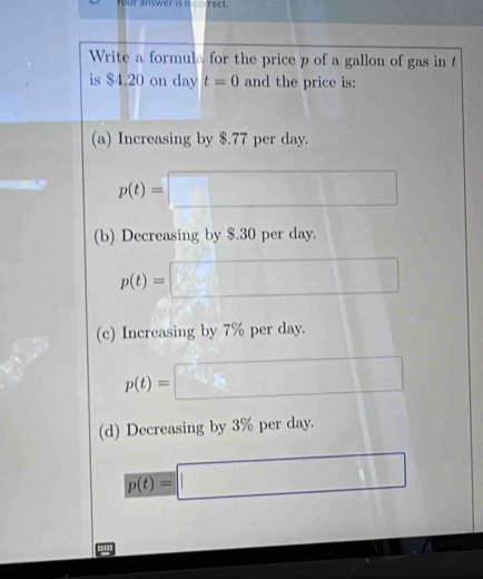 our answer is n rect .
Write a formula for the price p of a gallon of gas in t
is $4.20 on day t=0 and the price is:
(a) Increasing by $.77 per day.
p(t)=□
(b) Decreasing by $.30 per day.
p(t)=□
(c) Increasing by 7% per day.
p(t)=□
(d) Decreasing by 3% per day.
p(t)=□