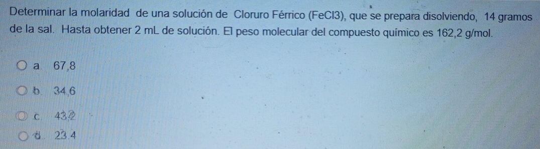 Determinar la molaridad de una solución de Cloruro Férrico (FeCl3), que se prepara disolviendo, 14 gramos
de la sal. Hasta obtener 2 mL de solución. El peso molecular del compuesto químico es 162,2 g/mol.
a 67,8
b. 34,6
c 432
d. 23.4